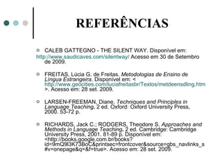 REFERÊNCIAS CALEB GATTEGNO - THE SILENT WAY. Disponível em: http://www.saudicaves.com/silentway/  Acesso em 30 de Setembro de 2009. FREITAS, Lúcia G. de Freitas.  Metodologias de Ensino de Língua Estrangeira . Disponível em: < http://www.geocities.com/luciafreitasbr/Textos/metdeensdling.htm >. Acesso em: 28 set. 2009. LARSEN-FREEMAN, Diane.  Techniques and Principles in Language Teaching .  2 ed. Oxford: Oxford University Press, 2000. 53-72 p. RICHARDS, Jack C.; RODGERS, Theodore S.  Approaches and Methods in Language Teaching .  2 ed. Cambridge: Cambridge University Press, 2001. 81-89 p. Disponível em: <http://books.google.com.br/books?id=9mQ9l3K73BoC&printsec=frontcover&source=gbs_navlinks_s#v=onepage&q =&f=true>. Acesso em: 28 set. 2009. 