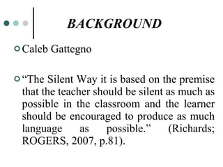 BACKGROUND   Caleb Gattegno “ The Silent Way it is based on the premise that the teacher should be silent as much as possible in the classroom and the learner should be encouraged to produce as much language as possible.” (Richards; ROGERS, 2007, p.81).  