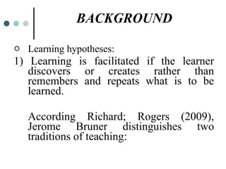 BACKGROUND Learning hypotheses: 1) Learning is facilitated if the learner discovers or creates rather than remembers and repeats what is to be learned. According Richard; Rogers (2009), Jerome Bruner distinguishes two traditions of teaching: 