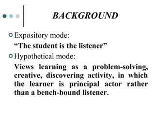 BACKGROUND Expository mode: “ The student is the listener” Hypothetical mode:  Views learning as a problem-solving, creative, discovering activity, in which the learner is   principal actor rather than a bench-bound listener . 