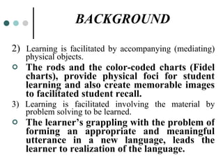BACKGROUND 2)  Learning is facilitated by accompanying (mediating) physical objects. The rods and the color-coded charts (Fidel charts), provide physical foci for student learning and also create memorable images to facilitated student recall. 3) Learning is facilitated involving the material by problem solving to be learned. The learner’s grappling with the problem of forming an appropriate and meaningful utterance in a new language, leads the learner to realization of the language. 