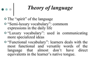 Theory of language The “spirit” of the language “ Semi-luxury vocabulary”: commom expressions in the daily life “ Luxury vocabulary”: used in communicating more specialized ideas  “ Functional vocabulary”: learners deals with the most functional and versatile words of the language that almost don’t have direct equivalents in the learner’s native tongue. 