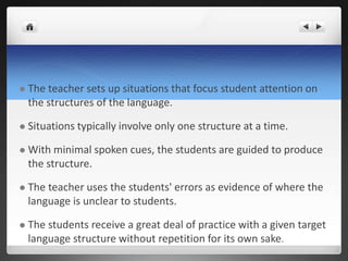  The teacher sets up situations that focus student attention on
the structures of the language.
 Situations typically involve only one structure at a time.
 With minimal spoken cues, the students are guided to produce
the structure.
 The teacher uses the students' errors as evidence of where the
language is unclear to students.
 The students receive a great deal of practice with a given target
language structure without repetition for its own sake.
 