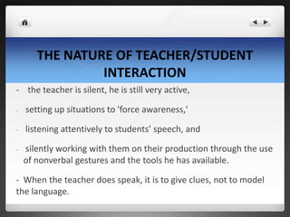 THE NATURE OF TEACHER/STUDENT
INTERACTION
- the teacher is silent, he is still very active,
- setting up situations to 'force awareness,'
- listening attentively to students’ speech, and
- silently working with them on their production through the use
of nonverbal gestures and the tools he has available.
- When the teacher does speak, it is to give clues, not to model
the language.
 