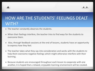 HOW ARE THE STUDENTS’ FEELINGS DEALT
WITH?
 The teacher constantly observes the students.
 When their feelings interfere, the teacher tries to find ways for the students to
overcome them.
 Also, through feedback sessions at the end of lessons, students have an opportunity
to express how they feel.
 The teacher takes what they say into consideration and works with the students to
help them overcome negative feelings which might otherwise interfere with their
learning.
 Because students are encouraged throughout each lesson to cooperate with one
another, it is hoped that a relaxed, enjoyable learning environment will be created.
 