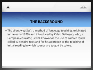 THE BACKGROUND
 The silent way(SW), a method of language teaching, originated
in the early 1970s and introduced by Caleb Gattegno, who, a
European educator, is well known for the use of colored sticks
called cuisenaire rods and for his approach to the teaching of
initial reading in which sounds are taught by colors.
 