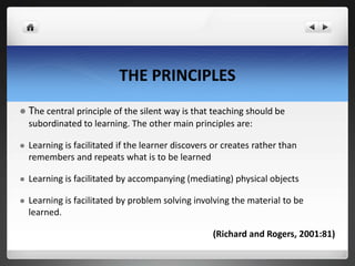 THE PRINCIPLES
 The central principle of the silent way is that teaching should be
subordinated to learning. The other main principles are:
 Learning is facilitated if the learner discovers or creates rather than
remembers and repeats what is to be learned
 Learning is facilitated by accompanying (mediating) physical objects
 Learning is facilitated by problem solving involving the material to be
learned.
(Richard and Rogers, 2001:81)
 