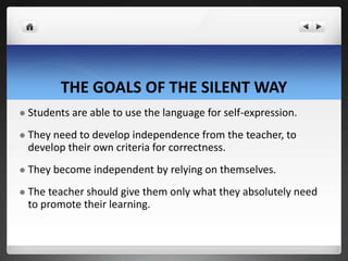 THE GOALS OF THE SILENT WAY
 Students are able to use the language for self-expression.
 They need to develop independence from the teacher, to
develop their own criteria for correctness.
 They become independent by relying on themselves.
 The teacher should give them only what they absolutely need
to promote their learning.
 