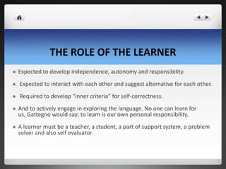 THE ROLE OF THE LEARNER
 Expected to develop independence, autonomy and responsibility.
 Expected to interact with each other and suggest alternative for each other.
 Required to develop “inner criteria” for self-correctness.
 And to actively engage in exploring the language. No one can learn for
us, Gattegno would say; to learn is our own personal responsibility.
 A learner must be a teacher, a student, a part of support system, a problem
solver and also self evaluator.
 