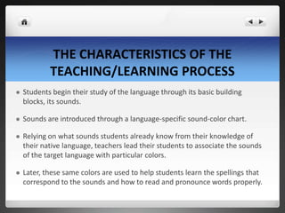 THE CHARACTERISTICS OF THE
TEACHING/LEARNING PROCESS
 Students begin their study of the language through its basic building
blocks, its sounds.
 Sounds are introduced through a language-specific sound-color chart.
 Relying on what sounds students already know from their knowledge of
their native language, teachers lead their students to associate the sounds
of the target language with particular colors.
 Later, these same colors are used to help students learn the spellings that
correspond to the sounds and how to read and pronounce words properly.
 