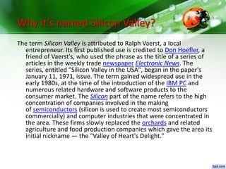 Why it’s named Silicon Valley?
The term Silicon Valley is attributed to Ralph Vaerst, a local
entrepreneur. Its first published use is credited to Don Hoefler, a
friend of Vaerst's, who used the phrase as the title of a series of
articles in the weekly trade newspaper Electronic News. The
series, entitled "Silicon Valley in the USA", began in the paper's
January 11, 1971, issue. The term gained widespread use in the
early 1980s, at the time of the introduction of the IBM PC and
numerous related hardware and software products to the
consumer market. The Silicon part of the name refers to the high
concentration of companies involved in the making
of semiconductors (silicon is used to create most semiconductors
commercially) and computer industries that were concentrated in
the area. These firms slowly replaced the orchards and related
agriculture and food production companies which gave the area its
initial nickname — the "Valley of Heart's Delight."
 