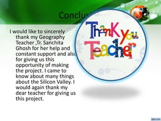 Conclusion
I would like to sincerely
thank my Geography
Teacher ,Tr. Sanchita
Ghosh for her help and
constant support and also
for giving us this
opportunity of making
the project. I came to
know about many things
about the Silicon Valley. I
would again thank my
dear teacher for giving us
this project.
 