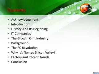 Contents
• Acknowledgement
• Introduction
• History And Its Beginning
• IT Companies
• The Growth Of It Industry
• Background
• The PC Revolution
• Why It’s Named Silicon Valley?
• Factors and Recent Trends
• Conclusion
 