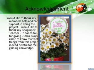 Acknowledgement
I would like to thank my family
members help and constant
support in doing this
project. I would like to
thank my Geography
Teacher , Tr. Sanchita Ghosh
for giving us this project. I
came to know many other
things from this project was
indeed helpful for me in
gaining knowledge.
 