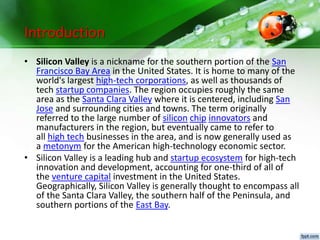 Introduction
• Silicon Valley is a nickname for the southern portion of the San
Francisco Bay Area in the United States. It is home to many of the
world's largest high-tech corporations, as well as thousands of
tech startup companies. The region occupies roughly the same
area as the Santa Clara Valley where it is centered, including San
Jose and surrounding cities and towns. The term originally
referred to the large number of silicon chip innovators and
manufacturers in the region, but eventually came to refer to
all high tech businesses in the area, and is now generally used as
a metonym for the American high-technology economic sector.
• Silicon Valley is a leading hub and startup ecosystem for high-tech
innovation and development, accounting for one-third of all of
the venture capital investment in the United States.
Geographically, Silicon Valley is generally thought to encompass all
of the Santa Clara Valley, the southern half of the Peninsula, and
southern portions of the East Bay.
 