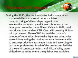 The Growth Of IT Industry
During the 1950s,the semiconductor industry came up
that used silicon as a semiconductor. Mass
manufacturing of silicon chips began in the
semiconductor industry and it was this industry that
later gave rise to the name Silicon Valley. In 1973, Intel
introduced the standard CPU (Central Processing Unit or
microprocessor).These CPU’s formed the basis of a
computer’s operation. Eventually, Japanese companies
started dominating the market because they were able
to ensure production at cheaper rates and according to
customer preferences. Much of the production facilities
of the semi-conductor industry of Silicon Valley were
shifted to countries where cheap labor was available.
 