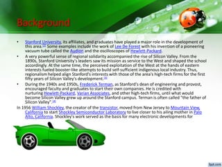 Background
• Stanford University, its affiliates, and graduates have played a major role in the development of
this area.[2] Some examples include the work of Lee De Forest with his invention of a pioneering
vacuum tube called the Audion and the oscilloscopes of Hewlett-Packard.
• A very powerful sense of regional solidarity accompanied the rise of Silicon Valley. From the
1890s, Stanford University's leaders saw its mission as service to the West and shaped the school
accordingly. At the same time, the perceived exploitation of the West at the hands of eastern
interests fueled booster-like attempts to build self-sufficient indigenous local industry. Thus,
regionalism helped align Stanford's interests with those of the area's high-tech firms for the first
fifty years of Silicon Valley's development.[3]
• During the 1940s and 1950s, Frederick Terman, as Stanford's dean of engineering and provost,
encouraged faculty and graduates to start their own companies. He is credited with
nurturing Hewlett-Packard, Varian Associates, and other high-tech firms, until what would
become Silicon Valley grew up around the Stanford campus. Terman is often called "the father of
Silicon Valley".[4]
In 1956 William Shockley, the creator of the transistor, moved from New Jersey to Mountain View,
California to start Shockley Semiconductor Laboratory to live closer to his ailing mother in Palo
Alto, California. Shockley's work served as the basis for many electronic developments for
decades.
 