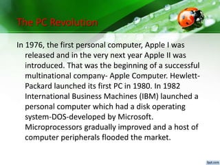 The PC Revolution
In 1976, the first personal computer, Apple I was
released and in the very next year Apple II was
introduced. That was the beginning of a successful
multinational company- Apple Computer. Hewlett-
Packard launched its first PC in 1980. In 1982
International Business Machines (IBM) launched a
personal computer which had a disk operating
system-DOS-developed by Microsoft.
Microprocessors gradually improved and a host of
computer peripherals flooded the market.
 