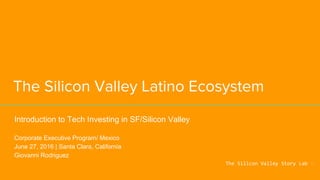 The Silicon Valley Latino Ecosystem
Introduction to Tech Investing in SF/Silicon Valley
Corporate Executive Program/ Mexico
June 27, 2016 | Santa Clara, California
Giovanni Rodriguez
The Silicon Valley Story Lab
 