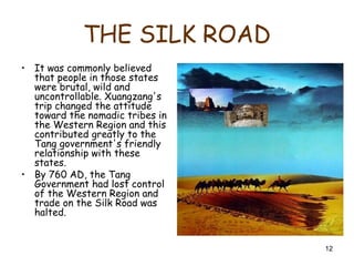 12
THE SILK ROAD
• It was commonly believed
that people in those states
were brutal, wild and
uncontrollable. Xuangzang's
trip changed the attitude
toward the nomadic tribes in
the Western Region and this
contributed greatly to the
Tang government's friendly
relationship with these
states.
• By 760 AD, the Tang
Government had lost control
of the Western Region and
trade on the Silk Road was
halted.
 