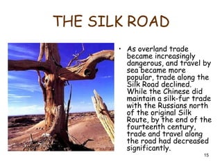 15
THE SILK ROAD
• As overland trade
became increasingly
dangerous, and travel by
sea became more
popular, trade along the
Silk Road declined.
While the Chinese did
maintain a silk-fur trade
with the Russians north
of the original Silk
Route, by the end of the
fourteenth century,
trade and travel along
the road had decreased
significantly.
 