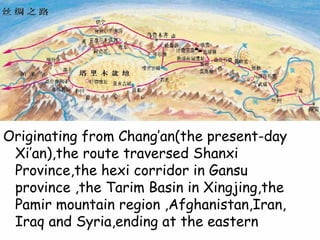 2
Originating from Chang’an(the present-day
Xi’an),the route traversed Shanxi
Province,the hexi corridor in Gansu
province ,the Tarim Basin in Xingjing,the
Pamir mountain region ,Afghanistan,Iran,
Iraq and Syria,ending at the eastern
 