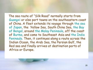 20
The sea route of “Silk Road” normally starts from
Guangxi or else port towns on the southeastern coast
of China. A fleet extends its voyage through the sea
of Japan, the Yellow Sea, South China Sea, the Bay
of Bengal, around the Malay Peninsula, off the coast
of Burma, and came to Southeast Asia and the India
Peninsula. Then, it continues along a route across the
Indian Ocean, the Arab Sea, the Persian Gulf, the
Red sea and finally arrives at destination ports of
Africa or Europe.
 