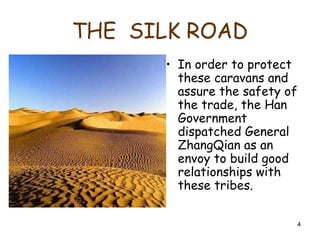 4
THE SILK ROAD
• In order to protect
these caravans and
assure the safety of
the trade, the Han
Government
dispatched General
ZhangQian as an
envoy to build good
relationships with
these tribes.
 