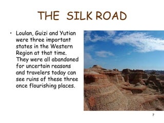 7
THE SILK ROAD
• Loulan, Guizi and Yutian
were three important
states in the Western
Region at that time.
They were all abandoned
for uncertain reasons
and travelers today can
see ruins of these three
once flourishing places.
 