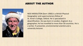 ABOUT THE AUTHOR
NICK MIDDLETON (born 1960) is a British Physical
Geographer and supernumerary fellow of
St. Anne’s College, Oxford. He is specialized in
desertification. He was born in London, England. As a
geographer, he has travelled to more than 50 countries. He is
a writer, Tv presenter, environmental scientist and a
university lecturer.
 