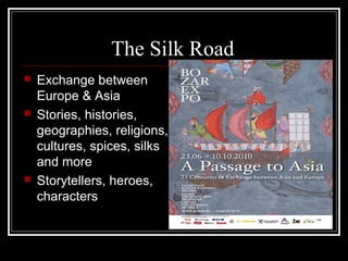 The Silk Road
   Exchange between
    Europe & Asia
   Stories, histories,
    geographies, religions,
    cultures, spices, silks
    and more
   Storytellers, heroes,
    characters
 