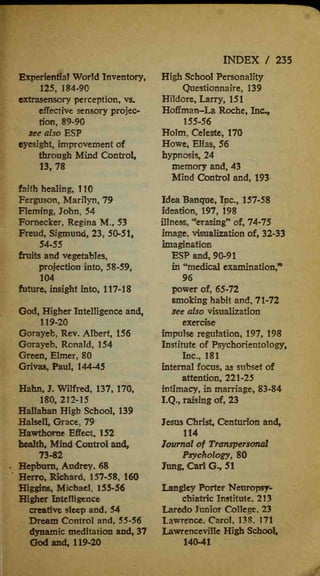 Experiential World Inventory,
125, 184-90
extrasensory perception, vs.
effective sensory projec-
tion, 89-90
see also ESP
eyesight, improvement of
through Mind Control,
13,78
faith healing, 110
Ferguson, Marilyn, 79
Fleming, John, 54
Fornecker, Regina M., 53
Freud, Sigmund, 23, 50-51,
54-55
fruits and vegetables,
projection into, 58-59,
104
future, insight into, 117-18
God, Higher Intelligence and,
119-20
Gorayeb, Rev. Albert, 156
Gorayeb, Ronald, 154
Green, Elmer, 80
Grivas, Paul, 144-45
Hahn, J. Wilfred, 137, 170,
180, 212-15
Hallahan High School, 139
Halsell, Grace, 79
Hawthorne Effect 152
health, Mind Control and*
73-82
Hepburn, Audrey. 68
Herro, Richard, 157-58, 160
Higgint, Michael, 155-56
Higher Intelligence
creative sleep and, 54
Dream Control and, 55-56
dynamic meditation and, 37
God and, 119-20
INDEX / 235
High School Personality
Questionnaire, 139
Hildore, Larry, 151
Hoffman-La Roche, Ino,
155-56
Holm, Celeste, 170
Howe, Elias, 56
hypnosis, 24
memory and, 43
Mind Control and, 193
Idea Banque, Ipc, 157-58
ideation, 197, 198
illness, "erasing" of, 74-75
image, visualization of, 32-33
imagination
ESP and, 90-91
in "medical examination,*'
96
power of, 65-72
smoking habit and, 71-72
see also visualization
exercise
impulse regulation, 197, 198
Institute of Psychorientology,
Inc., 181
internal focus, as subset of
attention, 221-25
intimacy, in marriage, 83-84
I.Q., raising of, 23
Jesus Christ, Centurion and,
114
Journal of Transpersonal
Psychology, 80
Jung, Carl G., 51
Langley Porter Nenropsy-
chiatric Institute. 213
Laredo Junior College, 23
Lawrence. Carol, 138, 171
Lawrenceville High School,
140-41
 