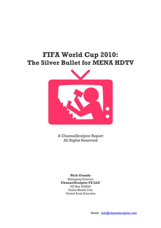 Email- info@channelsculptor.com
FIFA World Cup 2010:
The Silver Bullet for MENA HDTV
A ChannelSculptor Report
All Rights Reserved
Nick Grande
Managing Director
ChannelSculptor FZ LLC
PO Box 502829
Dubai Media City
United Arab Emirates
 