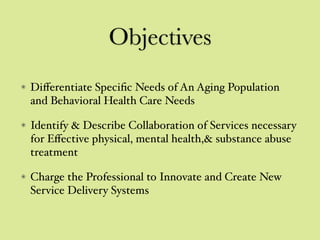 Objectives
Diﬀerentiate Speciﬁc Needs of An Aging Population
and Behavioral Health Care Needs
Identify & Describe Collaboration of Services necessary
for Eﬀective physical, mental health,& substance abuse
treatment
Charge the Professional to Innovate and Create New
Service Delivery Systems
 
