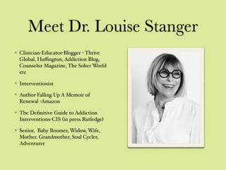 Meet Dr. Louise Stanger
Clinician-Educator-Blogger - Thrive
Global, Huﬃngton, Addiction Blog,
Counselor Magazine, The Sober World
etc
Interventionist
Author-Falling Up A Memoir of
Renewal -Amazon
The Deﬁnitive Guide to Addiction
Interventions-CIS (in press Rutledge)
Senior, Baby Boomer, Widow, Wife,
Mother. Grandmother, Soul Cycler,
Adventurer
 