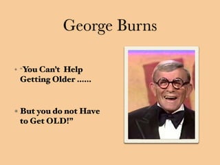 George Burns
“You Can’t Help
Getting Older ……
But you do not Have
to Get OLD!”
 