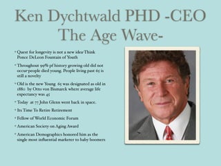 Ken Dychtwald PHD -CEO
The Age Wave-
Quest for longevity is not a new idea-Think
Ponce DeLeon Fountain of Youth
Throughout 99% pf history growing old did not
occur-people died young. People living past 65 is
still a novelty
Old is the new Young 65 was designated as old in
1880 by Otto von Bismarck where average life
expectancy was 45
Today at 77 John Glenn went back in space.
Its Time To Retire Retirement
Fellow of World Economic Forum
American Society on Aging Award
American Demographics honored him as the
single most inﬂuential marketer to baby boomers
 