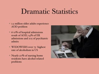 Dramatic Statistics
2.5 million older adults experience
AOD problem
6-11% of hospital admissions
result of AOD, 14% of ER
admissions and 205 of psychiatric
admits
WIDOWERS-over 75 -highest
rate of alcoholism in US
Nearly 50% of nursing home
residents have alcohol related
problems
 