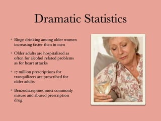 Dramatic Statistics
Binge drinking among older women
increasing faster then in men
Older adults are hospitalized as
often for alcohol related problems
as for heart attacks
17 million prescriptions for
tranquilizers are prescribed for
older adults
Benzodiazepines most commonly
misuse and abused prescription
drug
 