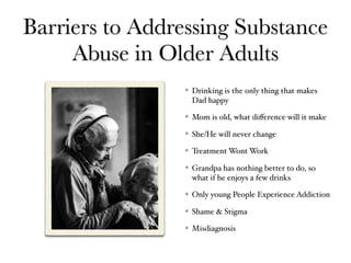 Barriers to Addressing Substance
Abuse in Older Adults
Drinking is the only thing that makes
Dad happy
Mom is old, what diﬀerence will it make
She/He will never change
Treatment Wont Work
Grandpa has nothing better to do, so
what if he enjoys a few drinks
Only young People Experience Addiction
Shame & Stigma
Misdiagnosis
 