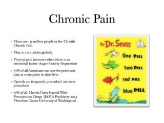 Chronic Pain
There are 133 million people in the US with
Chronic Pain
That is 1 in 5 adults globally
Physical pain increases when there is an
emotional factor -Anger-Anxiety-Depression
65% of all Americans see care for persistent
pain at some point in their lives
Opioids are frequently prescribed and over
prescribed
75% of all Heroin Users Started With
Prescriptions Drugs (JAMA Psychiatry 2014
Theodore Cicero University of Washington)
 