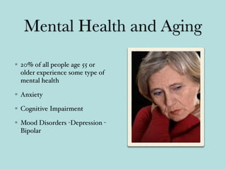 Mental Health and Aging
20% of all people age 55 or
older experience some type of
mental health
Anxiety
Cognitive Impairment
Mood Disorders -Depression -
Bipolar
 