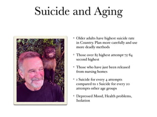 Suicide and Aging
Older adults have highest suicide rate
in Country. Plan more carefully and use
more deadly methods
Those over 85 highest attempt-75-84
second highest
Those who have just been released
from nursing homes
1 Suicide for every 4 attempts
compared to 1 Suicide for every 20
attempts other age groups
Depressed Mood, Health problems,
Isolation
 