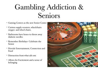 Gambling Addiction &
Seniors
Gaming Centers as the new Senior Center
Casinos supply scooters, wheelchairs
oxygen and wheel chairs.
Bathrooms have boxes to throw away
diabetic needles
Remember Birthdays- Celebrate the
Senior
Provide Entertainment, Connection and
Food
Distraction from what ails one
Allows for Excitement and a sense of
belonging
 