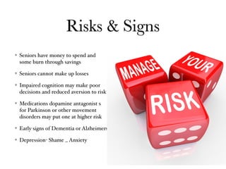 Risks & Signs
Seniors have money to spend and
some burn through savings
Seniors cannot make up losses
Impaired cognition may make poor
decisions and reduced aversion to risk
Medications dopamine antagonist s
for Parkinson or other movement
disorders may put one at higher risk
Early signs of Dementia or Alzheimers
Depression- Shame _ Anxiety
 