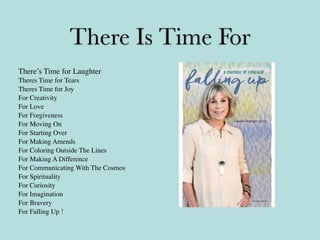 There Is Time For
There’s Time for Laughter
Theres Time for Tears
Theres Time for Joy
For Creativity
For Love
For Forgiveness
For Moving On
For Starting Over
For Making Amends
For Coloring Outside The Lines
For Making A Difference
For Communicating With The Cosmos
For Spirituality
For Curiosity
For Imagination
For Bravery
For Falling Up !
 