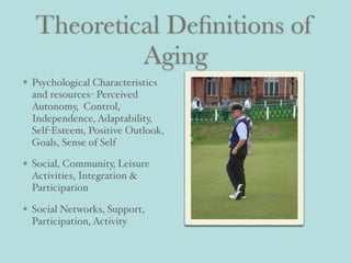 Theoretical Deﬁnitions of
Aging
Psychological Characteristics
and resources- Perceived
Autonomy, Control,
Independence, Adaptability,
Self-Esteem, Positive Outlook,
Goals, Sense of Self
Social, Community, Leisure
Activities, Integration &
Participation
Social Networks, Support,
Participation, Activity
 