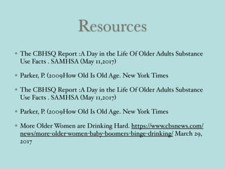 Resources
The CBHSQ Report :A Day in the Life Of Older Adults Substance
Use Facts . SAMHSA (May 11,2017)
Parker, P. (2009How Old Is Old Age. New York Times
The CBHSQ Report :A Day in the Life Of Older Adults Substance
Use Facts . SAMHSA (May 11,2017)
Parker, P. (2009How Old Is Old Age. New York Times
More Older Women are Drinking Hard. https://www.cbsnews.com/
news/more-older-women-baby-boomers-binge-drinking/ March 29,
2017
 
