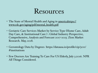 Resources
The State of Mental Health and Aging in americahttps://
www.cdc.gov/aging/pdf/mental_health.pdf
Geriatric Care Services Market by Service Type (Home Care, Adult
Day Care, & Institutional Care ) : Global Industry Perspective,
Comprehensive, Analysis and Forecast 2017-2023. Zion Market
Research. May, 2018.
Gerontology Data by Degrees https://datausa.io/proﬁle/cip/3011/
#institutions
Few Doctors Are Training To Care For US Elderly, July 3.2016. NPR
All Things Considered.
 