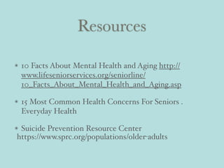Resources
10 Facts About Mental Health and Aging http://
www.lifeseniorservices.org/seniorline/
10_Facts_About_Mental_Health_and_Aging.asp
15 Most Common Health Concerns For Seniors .
Everyday Health
Suicide Prevention Resource Center
https://www.sprc.org/populations/older-adults
 